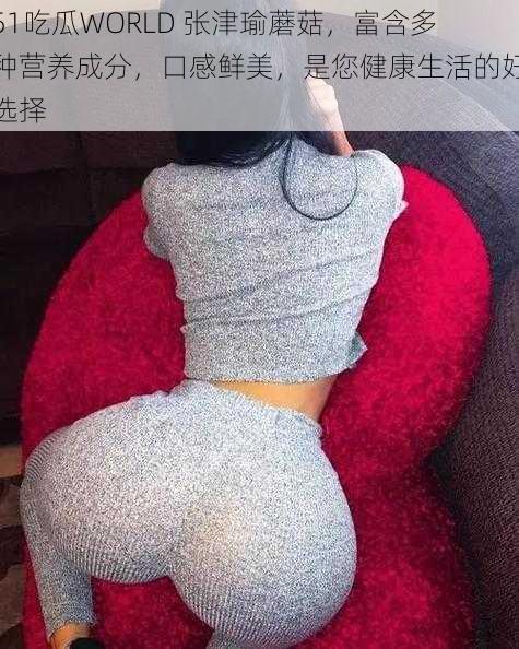 51吃瓜WORLD 张津瑜蘑菇,富含多种营养成分,口感鲜美,是您健康生活的好选择